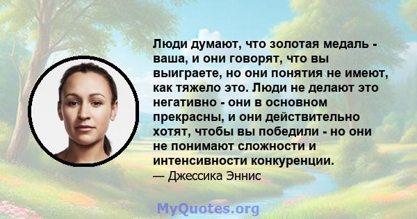 Люди думают, что золотая медаль - ваша, и они говорят, что вы выиграете, но они понятия не имеют, как тяжело это. Люди не делают это негативно - они в основном прекрасны, и они действительно хотят, чтобы вы победили -