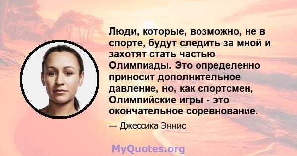 Люди, которые, возможно, не в спорте, будут следить за мной и захотят стать частью Олимпиады. Это определенно приносит дополнительное давление, но, как спортсмен, Олимпийские игры - это окончательное соревнование.