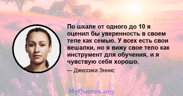 По шкале от одного до 10 я оценил бы уверенность в своем теле как семью. У всех есть свои вешалки, но я вижу свое тело как инструмент для обучения, и я чувствую себя хорошо.