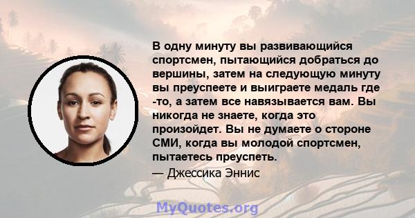 В одну минуту вы развивающийся спортсмен, пытающийся добраться до вершины, затем на следующую минуту вы преуспеете и выиграете медаль где -то, а затем все навязывается вам. Вы никогда не знаете, когда это произойдет. Вы 