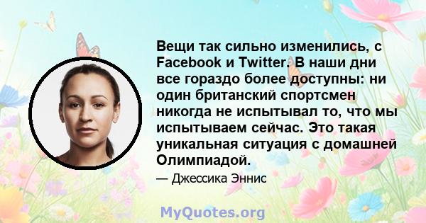 Вещи так сильно изменились, с Facebook и Twitter. В наши дни все гораздо более доступны: ни один британский спортсмен никогда не испытывал то, что мы испытываем сейчас. Это такая уникальная ситуация с домашней