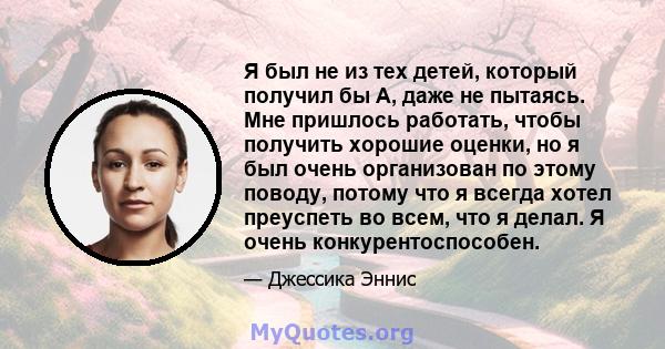 Я был не из тех детей, который получил бы А, даже не пытаясь. Мне пришлось работать, чтобы получить хорошие оценки, но я был очень организован по этому поводу, потому что я всегда хотел преуспеть во всем, что я делал. Я 