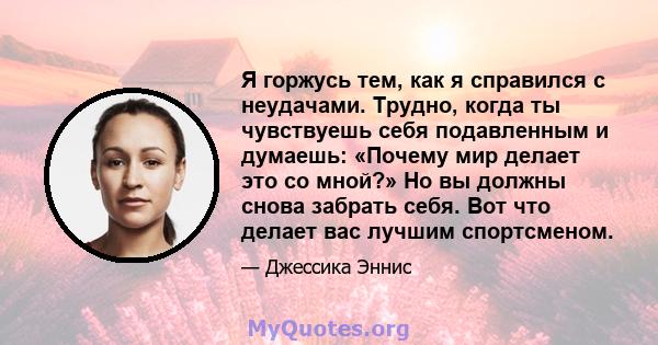 Я горжусь тем, как я справился с неудачами. Трудно, когда ты чувствуешь себя подавленным и думаешь: «Почему мир делает это со мной?» Но вы должны снова забрать себя. Вот что делает вас лучшим спортсменом.