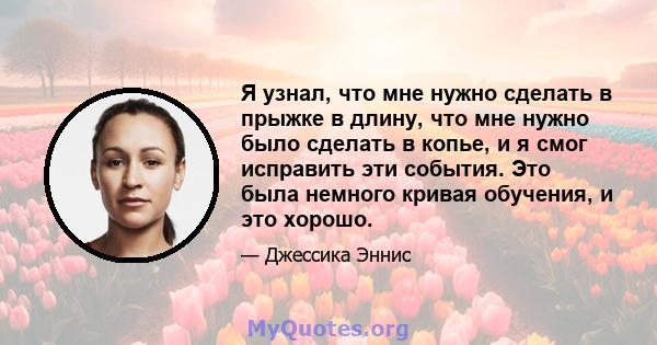 Я узнал, что мне нужно сделать в прыжке в длину, что мне нужно было сделать в копье, и я смог исправить эти события. Это была немного кривая обучения, и это хорошо.