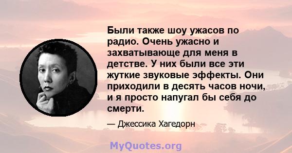 Были также шоу ужасов по радио. Очень ужасно и захватывающе для меня в детстве. У них были все эти жуткие звуковые эффекты. Они приходили в десять часов ночи, и я просто напугал бы себя до смерти.