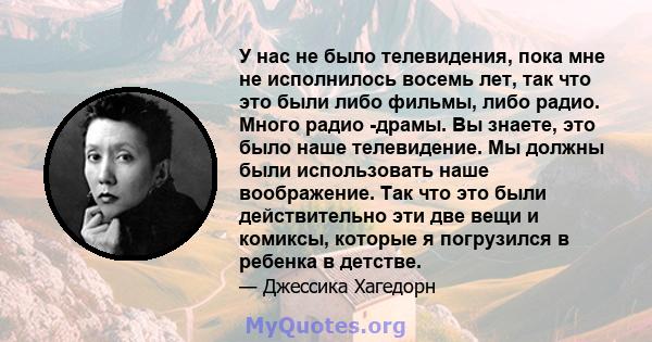 У нас не было телевидения, пока мне не исполнилось восемь лет, так что это были либо фильмы, либо радио. Много радио -драмы. Вы знаете, это было наше телевидение. Мы должны были использовать наше воображение. Так что