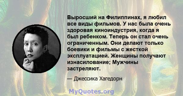 Выросший на Филиппинах, я любил все виды фильмов. У нас была очень здоровая киноиндустрия, когда я был ребенком. Теперь он стал очень ограниченным. Они делают только боевики и фильмы с жесткой эксплуатацией. Женщины