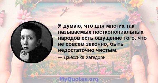 Я думаю, что для многих так называемых постколониальных народов есть ощущение того, что не совсем законно, быть недостаточно чистым.