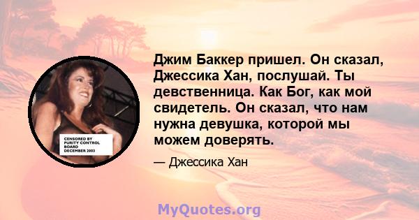 Джим Баккер пришел. Он сказал, Джессика Хан, послушай. Ты девственница. Как Бог, как мой свидетель. Он сказал, что нам нужна девушка, которой мы можем доверять.