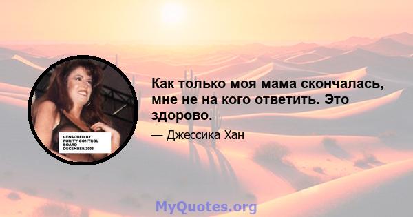 Как только моя мама скончалась, мне не на кого ответить. Это здорово.