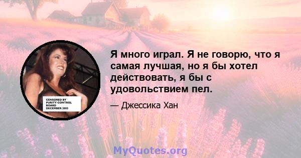 Я много играл. Я не говорю, что я самая лучшая, но я бы хотел действовать, я бы с удовольствием пел.