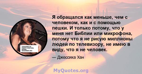 Я обращался как меньше, чем с человеком, как и с помощью пешки. И только потому, что у меня нет Библии или микрофона, потому что я не рисую миллионы людей по телевизору, не имею в виду, что я не человек.