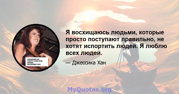 Я восхищаюсь людьми, которые просто поступают правильно, не хотят испортить людей. Я люблю всех людей.