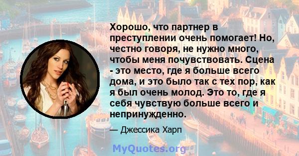 Хорошо, что партнер в преступлении очень помогает! Но, честно говоря, не нужно много, чтобы меня почувствовать. Сцена - это место, где я больше всего дома, и это было так с тех пор, как я был очень молод. Это то, где я