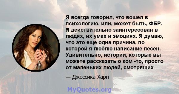 Я всегда говорил, что вошел в психологию, или, может быть, ФБР. Я действительно заинтересован в людях, их умах и эмоциях. Я думаю, что это еще одна причина, по которой я люблю написание песен. Удивительно, истории,