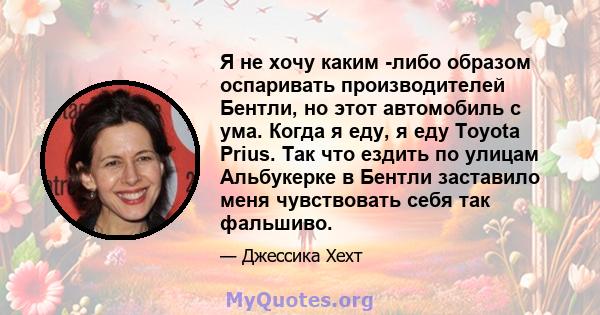 Я не хочу каким -либо образом оспаривать производителей Бентли, но этот автомобиль с ума. Когда я еду, я еду Toyota Prius. Так что ездить по улицам Альбукерке в Бентли заставило меня чувствовать себя так фальшиво.