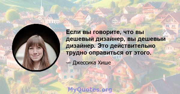 Если вы говорите, что вы дешевый дизайнер, вы дешевый дизайнер. Это действительно трудно оправиться от этого.