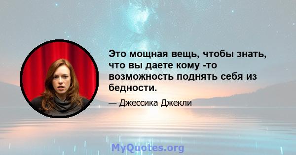 Это мощная вещь, чтобы знать, что вы даете кому -то возможность поднять себя из бедности.