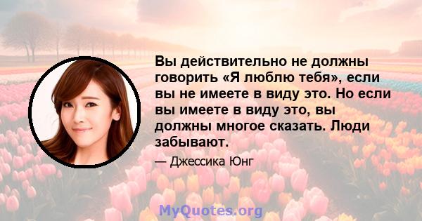 Вы действительно не должны говорить «Я люблю тебя», если вы не имеете в виду это. Но если вы имеете в виду это, вы должны многое сказать. Люди забывают.