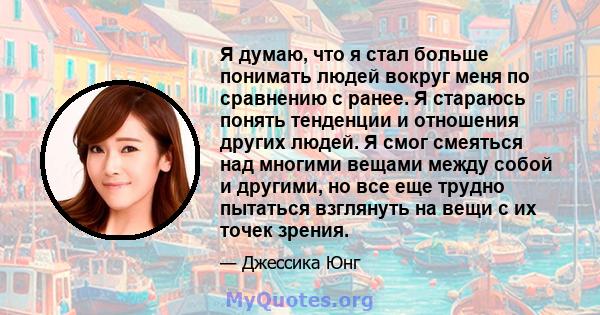 Я думаю, что я стал больше понимать людей вокруг меня по сравнению с ранее. Я стараюсь понять тенденции и отношения других людей. Я смог смеяться над многими вещами между собой и другими, но все еще трудно пытаться