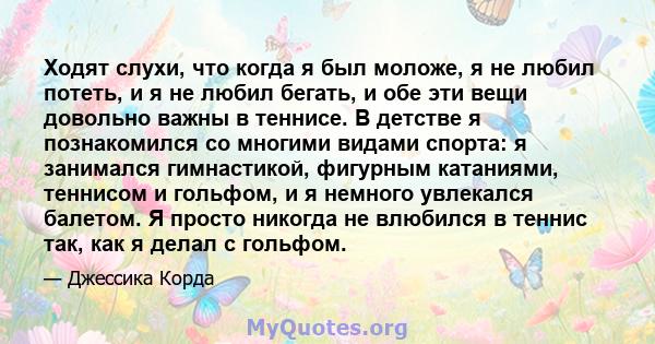 Ходят слухи, что когда я был моложе, я не любил потеть, и я не любил бегать, и обе эти вещи довольно важны в теннисе. В детстве я познакомился со многими видами спорта: я занимался гимнастикой, фигурным катаниями,