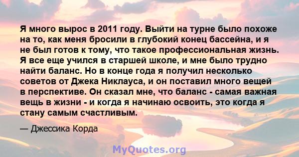 Я много вырос в 2011 году. Выйти на турне было похоже на то, как меня бросили в глубокий конец бассейна, и я не был готов к тому, что такое профессиональная жизнь. Я все еще учился в старшей школе, и мне было трудно