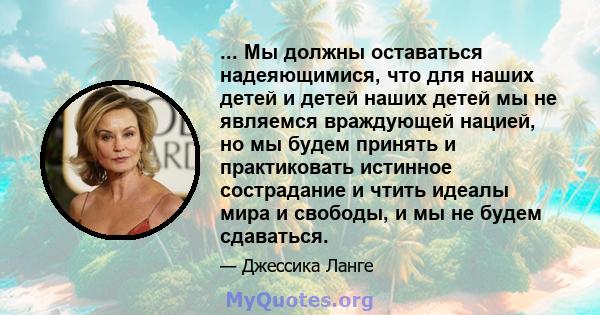 ... Мы должны оставаться надеяющимися, что для наших детей и детей наших детей мы не являемся враждующей нацией, но мы будем принять и практиковать истинное сострадание и чтить идеалы мира и свободы, и мы не будем