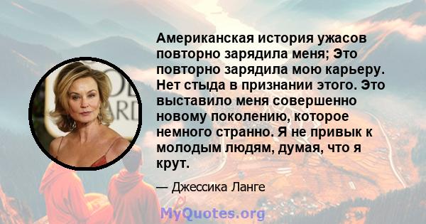 Американская история ужасов повторно зарядила меня; Это повторно зарядила мою карьеру. Нет стыда в признании этого. Это выставило меня совершенно новому поколению, которое немного странно. Я не привык к молодым людям,