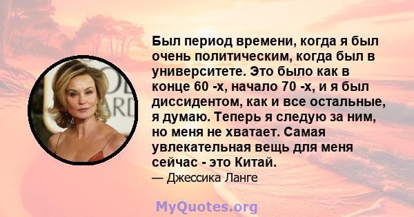 Был период времени, когда я был очень политическим, когда был в университете. Это было как в конце 60 -х, начало 70 -х, и я был диссидентом, как и все остальные, я думаю. Теперь я следую за ним, но меня не хватает.