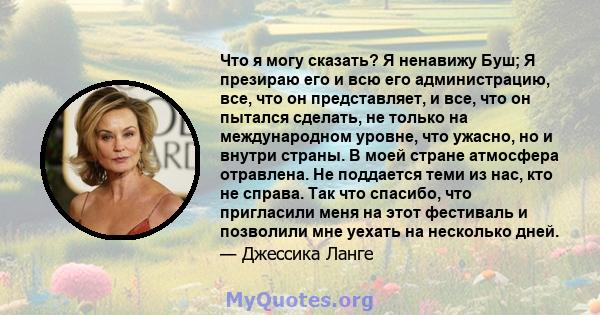 Что я могу сказать? Я ненавижу Буш; Я презираю его и всю его администрацию, все, что он представляет, и все, что он пытался сделать, не только на международном уровне, что ужасно, но и внутри страны. В моей стране