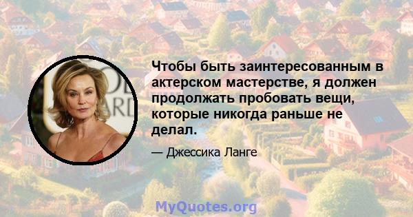 Чтобы быть заинтересованным в актерском мастерстве, я должен продолжать пробовать вещи, которые никогда раньше не делал.