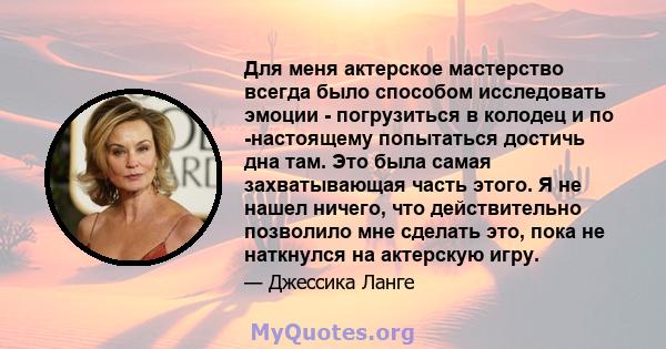 Для меня актерское мастерство всегда было способом исследовать эмоции - погрузиться в колодец и по -настоящему попытаться достичь дна там. Это была самая захватывающая часть этого. Я не нашел ничего, что действительно