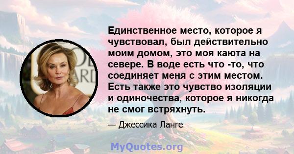 Единственное место, которое я чувствовал, был действительно моим домом, это моя каюта на севере. В воде есть что -то, что соединяет меня с этим местом. Есть также это чувство изоляции и одиночества, которое я никогда не 