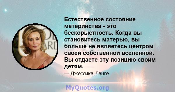 Естественное состояние материнства - это бескорыстность. Когда вы становитесь матерью, вы больше не являетесь центром своей собственной вселенной. Вы отдаете эту позицию своим детям.