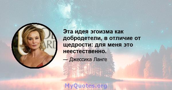 Эта идея эгоизма как добродетели, в отличие от щедрости: для меня это неестественно.