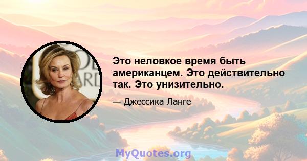 Это неловкое время быть американцем. Это действительно так. Это унизительно.