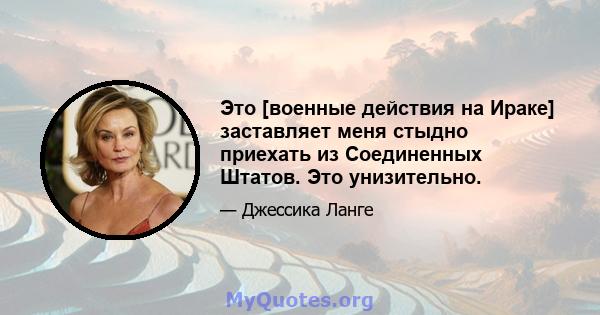 Это [военные действия на Ираке] заставляет меня стыдно приехать из Соединенных Штатов. Это унизительно.