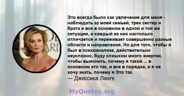 Это всегда было как увлечение для меня - наблюдать за моей семьей, трех сестер и брата и все в основном в одной и той же ситуации, и каждый из них настолько отличается и переживает совершенно разные области и