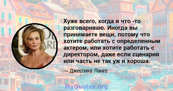 Хуже всего, когда я что -то разговариваю. Иногда вы принимаете вещи, потому что хотите работать с определенным актером, или хотите работать с директором, даже если сценарий или часть не так уж и хороша.