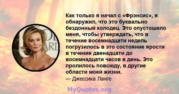 Как только я начал с «Фрэнсис», я обнаружил, что это буквально бездонный колодец. Это опустошило меня, чтобы утверждать, что в течение восемнадцати недель погрузилось в это состояние ярости в течение двенадцати до