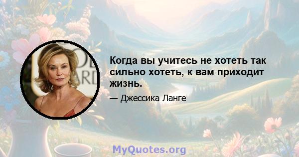 Когда вы учитесь не хотеть так сильно хотеть, к вам приходит жизнь.