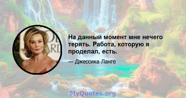 На данный момент мне нечего терять. Работа, которую я проделал, есть.