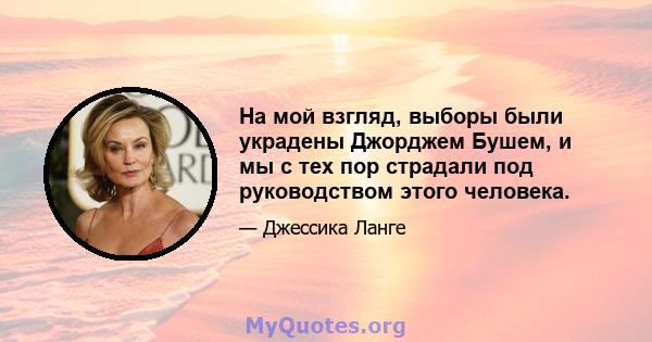 На мой взгляд, выборы были украдены Джорджем Бушем, и мы с тех пор страдали под руководством этого человека.