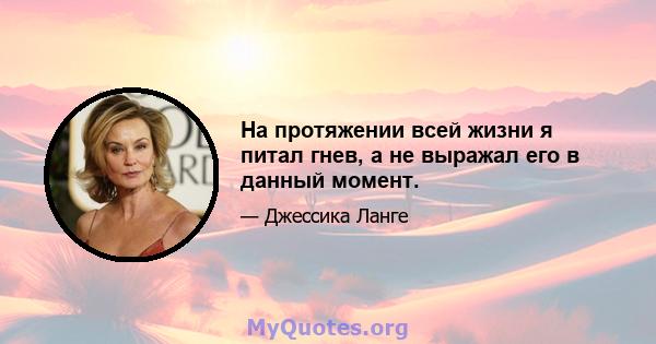 На протяжении всей жизни я питал гнев, а не выражал его в данный момент.