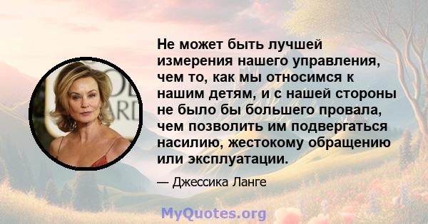 Не может быть лучшей измерения нашего управления, чем то, как мы относимся к нашим детям, и с нашей стороны не было бы большего провала, чем позволить им подвергаться насилию, жестокому обращению или эксплуатации.