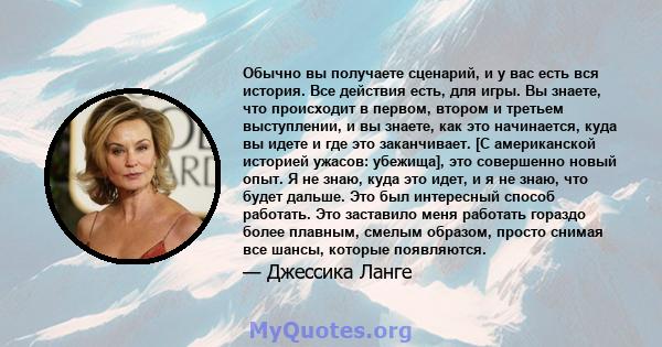 Обычно вы получаете сценарий, и у вас есть вся история. Все действия есть, для игры. Вы знаете, что происходит в первом, втором и третьем выступлении, и вы знаете, как это начинается, куда вы идете и где это