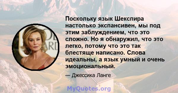 Поскольку язык Шекспира настолько экспансивен, мы под этим заблуждением, что это сложно. Но я обнаружил, что это легко, потому что это так блестяще написано. Слова идеальны, а язык умный и очень эмоциональный.