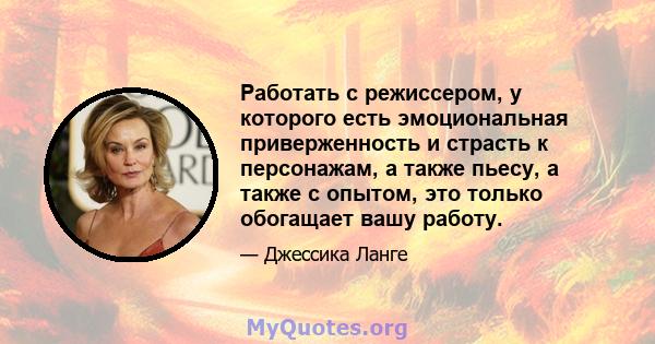 Работать с режиссером, у которого есть эмоциональная приверженность и страсть к персонажам, а также пьесу, а также с опытом, это только обогащает вашу работу.