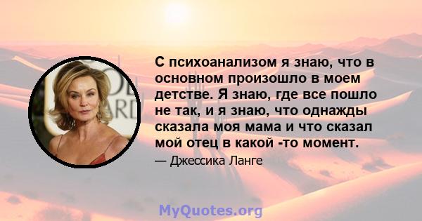 С психоанализом я знаю, что в основном произошло в моем детстве. Я знаю, где все пошло не так, и я знаю, что однажды сказала моя мама и что сказал мой отец в какой -то момент.