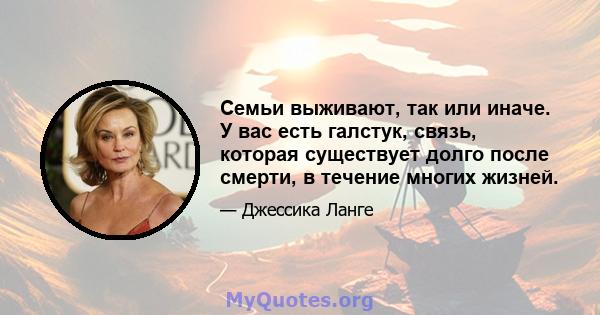 Семьи выживают, так или иначе. У вас есть галстук, связь, которая существует долго после смерти, в течение многих жизней.